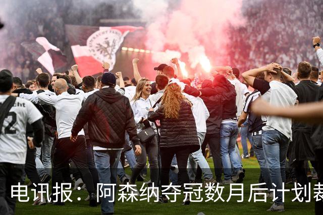 电讯报：阿森纳夺冠数月后计划裁员60人 连续7年亏损运营成本飙升